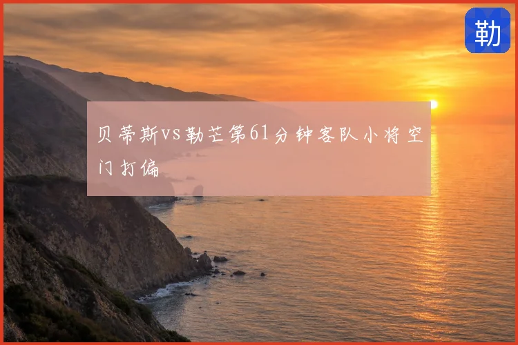 贝蒂斯vs勒芒第61分钟客队小将空门打偏